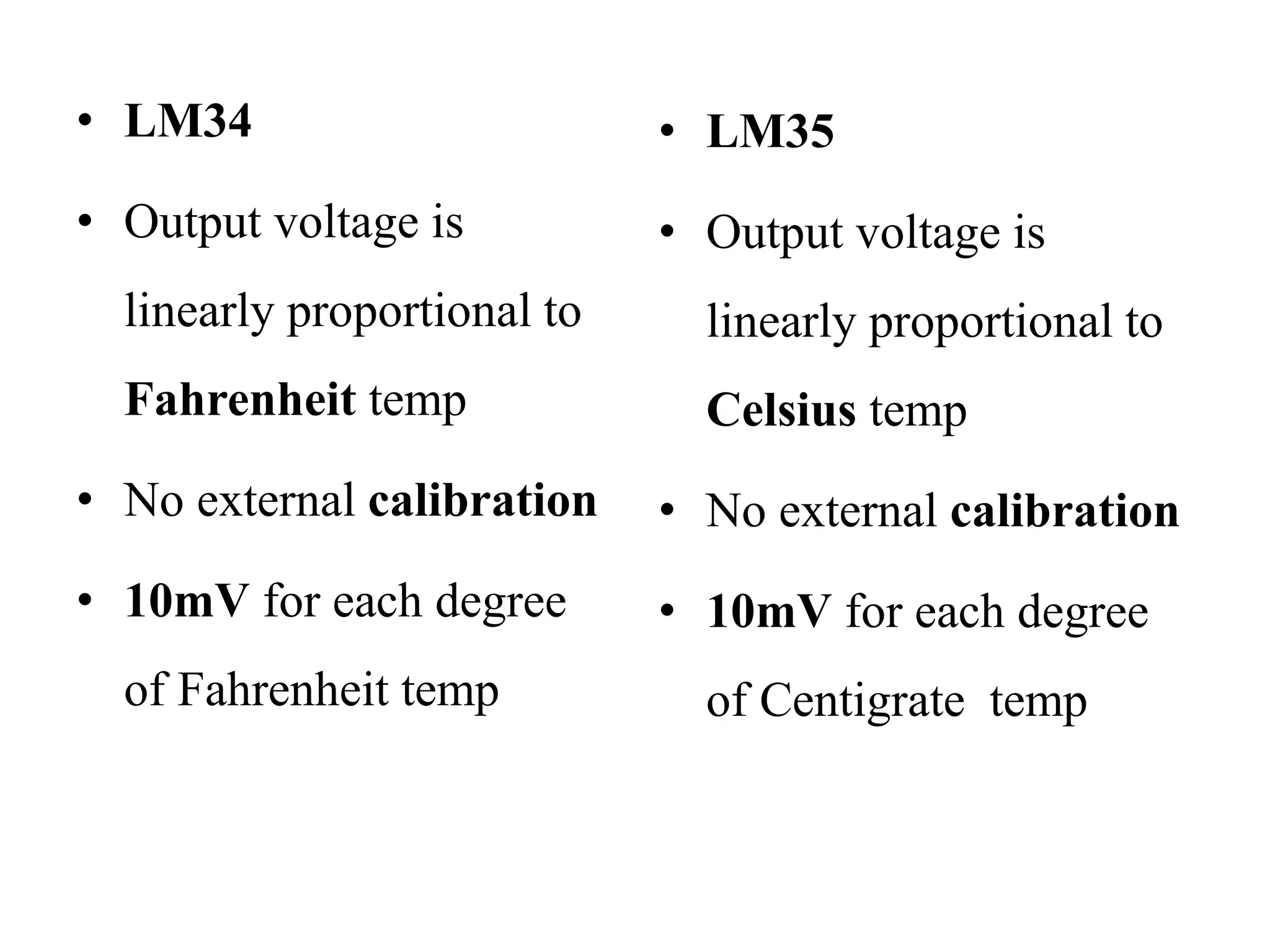 • LM34
• Output voltage is
linearly proportional to
Fahrenheit temp
• No external calibration
• 10mV for each degree
of Fahrenheit temp
• LM35
• Output voltage is
linearly proportional to
Celsius temp
• No external calibration
• 10mV for each degree
of Centigrate temp
 