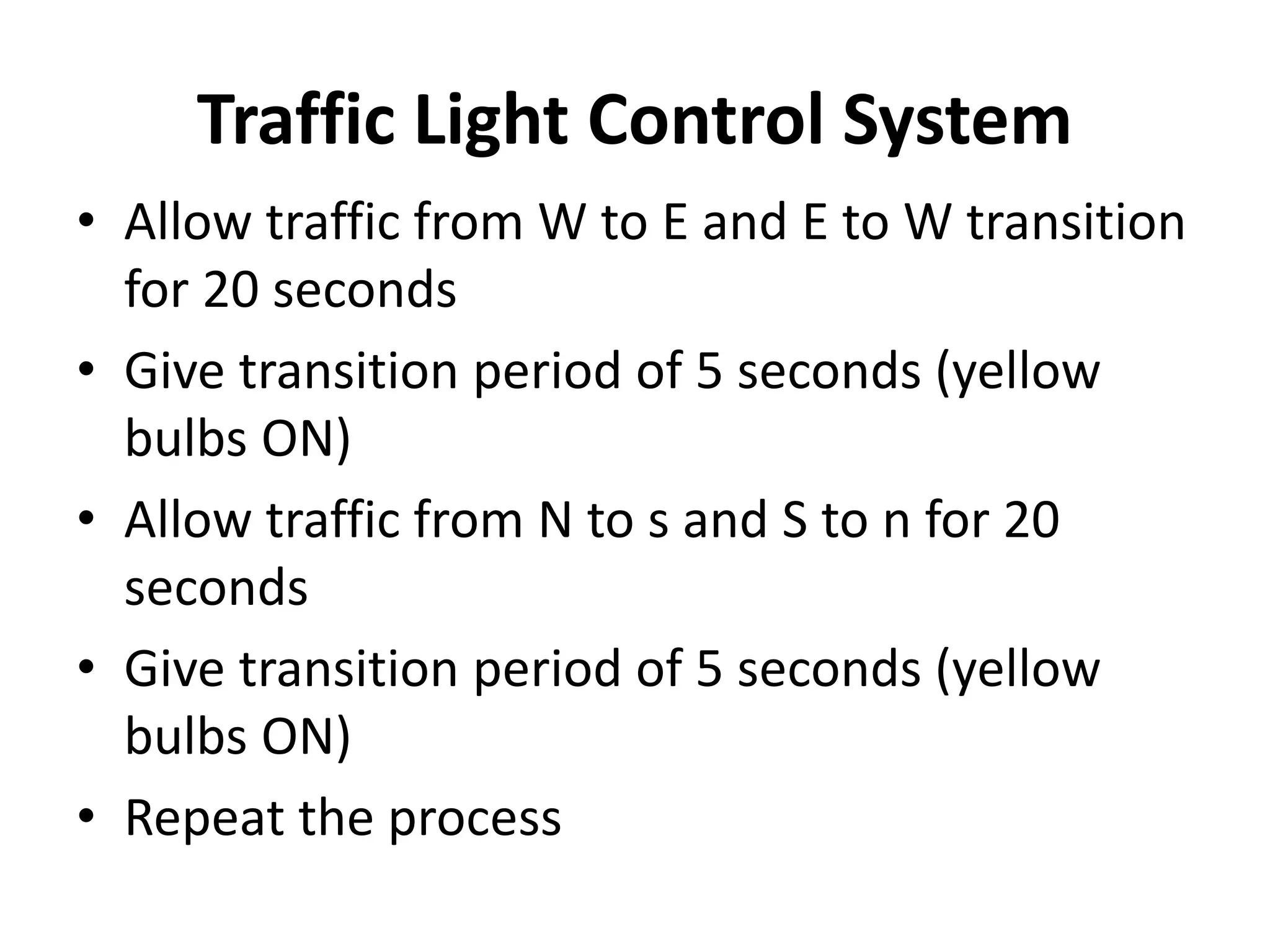 Traffic Light Control System
• Allow traffic from W to E and E to W transition
for 20 seconds
• Give transition period of 5 seconds (yellow
bulbs ON)
• Allow traffic from N to s and S to n for 20
seconds
• Give transition period of 5 seconds (yellow
bulbs ON)
• Repeat the process
 