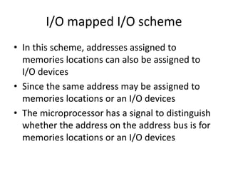 I/O mapped I/O scheme
• In this scheme, addresses assigned to
memories locations can also be assigned to
I/O devices
• Since the same address may be assigned to
memories locations or an I/O devices
• The microprocessor has a signal to distinguish
whether the address on the address bus is for
memories locations or an I/O devices
 