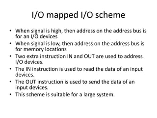 I/O mapped I/O scheme
• When signal is high, then address on the address bus is
for an I/O devices
• When signal is low, then address on the address bus is
for memory locations
• Two extra instruction IN and OUT are used to address
I/O devices.
• The IN instruction is used to read the data of an input
devices.
• The OUT instruction is used to send the data of an
input devices.
• This scheme is suitable for a large system.
 