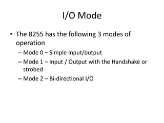 I/O Mode
• The 8255 has the following 3 modes of
operation
– Mode 0 – Simple Input/output
– Mode 1 – Input / Output with the Handshake or
strobed
– Mode 2 – Bi-directional I/O
 