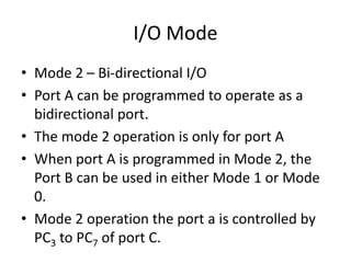 I/O Mode
• Mode 2 – Bi-directional I/O
• Port A can be programmed to operate as a
bidirectional port.
• The mode 2 operation is only for port A
• When port A is programmed in Mode 2, the
Port B can be used in either Mode 1 or Mode
0.
• Mode 2 operation the port a is controlled by
PC3 to PC7 of port C.
 