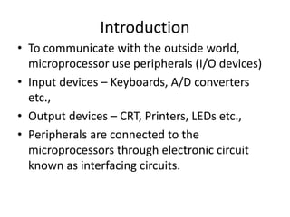 Introduction
• To communicate with the outside world,
microprocessor use peripherals (I/O devices)
• Input devices – Keyboards, A/D converters
etc.,
• Output devices – CRT, Printers, LEDs etc.,
• Peripherals are connected to the
microprocessors through electronic circuit
known as interfacing circuits.
 