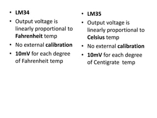 • LM34
• Output voltage is
linearly proportional to
Fahrenheit temp
• No external calibration
• 10mV for each degree
of Fahrenheit temp
• LM35
• Output voltage is
linearly proportional to
Celsius temp
• No external calibration
• 10mV for each degree
of Centigrate temp
 
