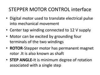 STEPPER MOTOR CONTROL interface
• Digital motor used to translate electrical pulse
into mechanical movement
• Center tap winding connected to 12 V supply
• Motor can be excited by grounding four
terminals of the two windings
• ROTOR-Stepper motor has permanent magnet
rotor .It is also known as shaft
• STEP ANGLE-It is minimum degree of rotation
associated with a single step
 