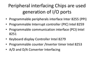 Peripheral interfacing Chips are used
generation of I/O ports
• Programmable peripherals interface Inter 8255 (PPI)
• Programmable Interrupt controller (PIC) Intel 8259
• Programmable communication interface (PCI) Intel
8251
• Keyboard display Controller Intel 8279
• Programmable counter /Inverter timer Intel 8253
• A/D and D/A Converter Interfacing
 