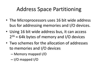 Address Space Partitioning
• The Microprocessors uses 16 bit wide address
bus for addressing memories and I/O devices.
• Using 16 bit wide address bus, it can access
216 = 64k bytes of memory and I/O devices
• Two schemes for the allocation of addresses
to memories and I/O devices
– Memory mapped I/O
– I/O mapped I/O
 
