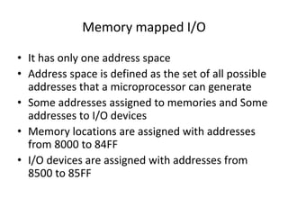 Memory mapped I/O
• It has only one address space
• Address space is defined as the set of all possible
addresses that a microprocessor can generate
• Some addresses assigned to memories and Some
addresses to I/O devices
• Memory locations are assigned with addresses
from 8000 to 84FF
• I/O devices are assigned with addresses from
8500 to 85FF
 