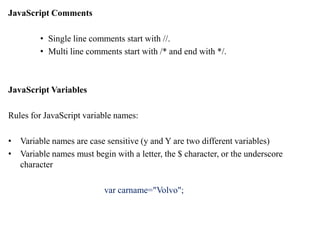 JavaScript Comments
• Single line comments start with //.
• Multi line comments start with /* and end with */.
JavaScript Variables
Rules for JavaScript variable names:
• Variable names are case sensitive (y and Y are two different variables)
• Variable names must begin with a letter, the $ character, or the underscore
character
var carname="Volvo";
 