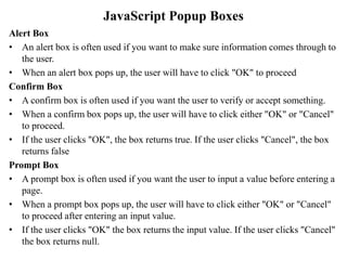 Alert Box
• An alert box is often used if you want to make sure information comes through to
the user.
• When an alert box pops up, the user will have to click "OK" to proceed
Confirm Box
• A confirm box is often used if you want the user to verify or accept something.
• When a confirm box pops up, the user will have to click either "OK" or "Cancel"
to proceed.
• If the user clicks "OK", the box returns true. If the user clicks "Cancel", the box
returns false
Prompt Box
• A prompt box is often used if you want the user to input a value before entering a
page.
• When a prompt box pops up, the user will have to click either "OK" or "Cancel"
to proceed after entering an input value.
• If the user clicks "OK" the box returns the input value. If the user clicks "Cancel"
the box returns null.
JavaScript Popup Boxes
 