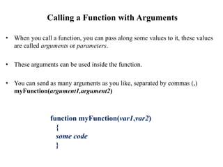 Calling a Function with Arguments
• When you call a function, you can pass along some values to it, these values
are called arguments or parameters.
• These arguments can be used inside the function.
• You can send as many arguments as you like, separated by commas (,)
myFunction(argument1,argument2)
function myFunction(var1,var2)
{
some code
}
 