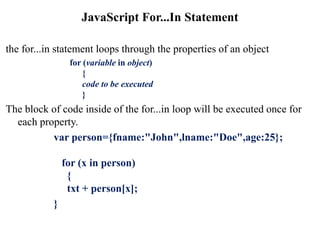 JavaScript For...In Statement
the for...in statement loops through the properties of an object
for (variable in object)
{
code to be executed
}
The block of code inside of the for...in loop will be executed once for
each property.
var person={fname:"John",lname:"Doe",age:25};
for (x in person)
{
txt + person[x];
}
 