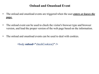 Onload and Onunload Event
• The onload and onunload events are triggered when the user enters or leaves the
page.
• The onload event can be used to check the visitor's browser type and browser
version, and load the proper version of the web page based on the information.
• The onload and onunload events can be used to deal with cookies.
<body onload="checkCookies()" />
 