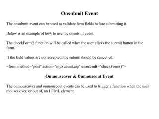 Onsubmit Event
The onsubmit event can be used to validate form fields before submitting it.
Below is an example of how to use the onsubmit event.
The checkForm() function will be called when the user clicks the submit button in the
form.
If the field values are not accepted, the submit should be cancelled.
<form method="post" action="mySubmit.asp" onsubmit="checkForm()“>
Onmouseover & Onmouseout Event
The onmouseover and onmouseout events can be used to trigger a function when the user
mouses over, or out of, an HTML element.
 