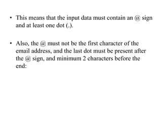 • This means that the input data must contain an @ sign
and at least one dot (.).
• Also, the @ must not be the first character of the
email address, and the last dot must be present after
the @ sign, and minimum 2 characters before the
end:
 