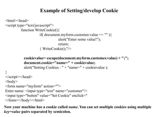 Example of Setting/develop Cookie
<html><head>
<script type="text/javascript">
function WriteCookie(){
if( document.myform.customer.value == "" ){
alert("Enter some value!");
return;
} WriteCookie();"/>
cookievalue= escape(document.myform.customer.value) + ";";
document.cookie="name=" + cookievalue;
alert("Setting Cookies : " + "name=" + cookievalue );
}
</script></head>
<body>
<form name="myform" action="">
Enter name: <input type="text" name="customer"/>
<input type="button" value="Set Cookie" onclick="
</form></body></html>
Now your machine has a cookie called name. You can set multiple cookies using multiple
key=value pairs separated by semicolon.
 