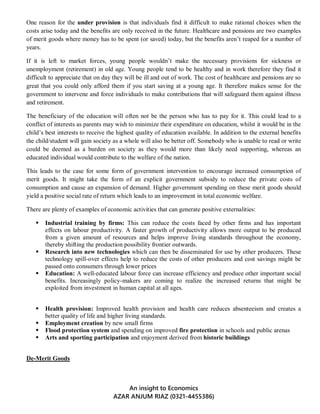 An insight to Economics
AZAR ANJUM RIAZ (0321-4455386)
One reason for the under provision is that individuals find it difficult to make rational choices when the
costs arise today and the benefits are only received in the future. Healthcare and pensions are two examples
of merit goods where money has to be spent (or saved) today, but the benefits aren’t reaped for a number of
years.
If it is left to market forces, young people wouldn’t make the necessary provisions for sickness or
unemployment (retirement) in old age. Young people tend to be healthy and in work therefore they find it
difficult to appreciate that on day they will be ill and out of work. The cost of healthcare and pensions are so
great that you could only afford them if you start saving at a young age. It therefore makes sense for the
government to intervene and force individuals to make contributions that will safeguard them against illness
and retirement.
The beneficiary of the education will often not be the person who has to pay for it. This could lead to a
conflict of interests as parents may wish to minimize their expenditure on education, whilst it would be in the
child’s best interests to receive the highest quality of education available. In addition to the external benefits
the child/student will gain society as a whole will also be better off. Somebody who is unable to read or write
could be deemed as a burden on society as they would more than likely need supporting, whereas an
educated individual would contribute to the welfare of the nation.
This leads to the case for some form of government intervention to encourage increased consumption of
merit goods. It might take the form of an explicit government subsidy to reduce the private costs of
consumption and cause an expansion of demand. Higher government spending on these merit goods should
yield a positive social rate of return which leads to an improvement in total economic welfare.
There are plenty of examples of economic activities that can generate positive externalities:
 Industrial training by firms: This can reduce the costs faced by other firms and has important
effects on labour productivity. A faster growth of productivity allows more output to be produced
from a given amount of resources and helps improve living standards throughout the economy,
thereby shifting the production possibility frontier outwards.
 Research into new technologies which can then be disseminated for use by other producers. These
technology spill-over effects help to reduce the costs of other producers and cost savings might be
passed onto consumers through lower prices
 Education: A well-educated labour force can increase efficiency and produce other important social
benefits. Increasingly policy-makers are coming to realize the increased returns that might be
exploited from investment in human capital at all ages.
 Health provision: Improved health provision and health care reduces absenteeism and creates a
better quality of life and higher living standards.
 Employment creation by new small firms
 Flood protection system and spending on improved fire protection in schools and public arenas
 Arts and sporting participation and enjoyment derived from historic buildings
De-Merit Goods
 