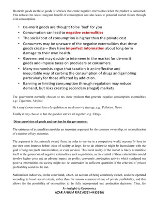 An insight to Economics
AZAR ANJUM RIAZ (0321-4455386)
De-merit goods are those goods or services that create negative externalities when the product is consumed.
This reduces the social marginal benefit of consumption and also leads to potential market failure through
over-consumption.
The government normally chooses to tax those products that generate negative consumption externalities
e.g.: Cigarettes. Alcohol
Or it may choose some form of regulation as an alternative strategy, e.g.: Pollution. Noise
Finally it may choose to ban the good or service all together, e.g.: Drugs.
Direct provision of goods and services by the government
The existence of externalities provides an important argument for the common ownership, or nationalization
of a number of key industries.
The argument is that privately owned firms, in order to survive in a competitive world, necessarily have to
put their own interests before those of society at large, for to do otherwise might be inconsistent with the
goal of long run profit maximization, or even survival. This harsh reality of the market is likely to manifest
itself in the generation of negative externalities such as pollution, as the control of these externalities would
involve higher costs and an adverse impact on profits; conversely, production activity which conferred net
positive externalities on society might not be undertaken in sufficient quantities if the criterion of private
profitability could not be met.
Nationalized industries, on the other hand, which, on account of being commonly owned, could be operated
according to broad social criteria, rather than the narrow commercial one of private profitability, and this
allows for the possibility of externalities to be fully incorporated into production decisions. Thus, for
 