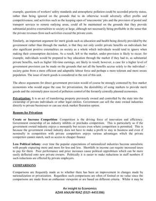 An insight to Economics
AZAR ANJUM RIAZ (0321-4455386)
example, questions of workers' safety standards and atmospheric pollution could be accorded priority status,
rather than being ignored on the grounds that to do otherwise would adversely affect profits and
competitiveness; and activities such as the keeping open of 'uneconomic' pits and the provision of postal and
transport services to remote outlying areas, could all be maintained on the grounds that they provide
substantial positive externalities to society at large, although not necessarily being profitable in the sense that
the private revenues from such activities exceed the private costs.
Similarly, an important argument for merit goods such as education and health being directly provided by the
government rather than through the market, is that they not only confer private benefits on individuals but
also significant positive externalities on society as a whole which individuals would tend to ignore when
making their consumption decisions. As a result, left to the market, under-provision is likely to occur; for
example, individuals would be prepared to buy education through the market if they had to, as substantial
private benefits, such as higher life-time earnings, are likely to result; however, a case for a higher level of
government provision can be made on the grounds that not all the benefits accrue solely to the individual -
society gains from a more efficient and adaptable labour force and perhaps a more tolerant and more aware
population. The issue of merit goods is considered in the rest of this unit.
The above arguments for direct government provision would of course be strongly contested by free market
economists who would argue the case for privatization, the desirability of using markets to provide merit
goods and the extremely poor record of pollution control of the formerly centrally planned economies.
Privatization: It is an act of transferring property previously owned and controlled by the state into the
ownership of private individuals or other legal entities. Government can sell the state owned industries
directly to private businesses or can use stock market floatation option.
Reasons for Privatizon
Create or Increase Competition: Competition is the driving force of innovation and efficiency.
Government ownership of an industry inhibits or precludes competition. This is particularly so if the
government owned industry enjoys a monopoly but occurs even where competition is permitted. This is
because the government owned industry does not have to make a profit to stay in business and even if
nominally in competition with private competitors enjoys various advantages which the private
competitor cannot match, such as access to cheaper finance
Less Political infamy: over time the popular expectations of nationalized industries become unrealistic
with people expecting more and more for less and less. Shortfalls in income can require increased taxes
to pay for them. Poor performance and price increases cause political opprobrium which can be more
easily deflected onto new private owners. Politically it is easier to make reductions in staff numbers if
such reductions are effected by private employers.
COMPARISONS
Comparisons are frequently made as to whether there has been an improvement in changes made by
nationalization or privatization. Regardless such comparisons are often of limited or no value since the
comparisons are made from an enthusiast viewpoint or are based on different criteria. Whilst it may be
 