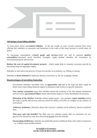 An insight to Economics 5
AZAR ANJUM RIAZ (0321-4455386)
Advantages of providing subsidies
To keep prices down and control inflation – in the last couple of years several countries have been
offering fuel subsidies to consumers and businesses in the wake of the steep increase in world crude oil
prices.
To encourage consumption of merit goods and services which are said to generate positive
externalities (increased social benefits). Examples might include subsidies for investment in
environmental goods and services.
Reduce the cost of capital investment projects – which might help to stimulate economic growth by
increasing long-run aggregate supply.
Subsidies to slow-down the process of long term decline in an industry e.g. fishing or mining
Subsidies to boost demand for industries during a recession e.g. the car scrappage scheme
Disadvantages of providing Subsidies
Government subsidies inevitably carry an opportunity cost and in the long run there might be
better ways of providing financial support to producers and workers in specific industries.
Free market economists argue that subsidies distort the working of the free market mechanism
and can lead to government failure where intervention leads to a worse distribution of resources.
Distortion of the Market: Subsidies distort market prices – for example, export subsidies distort
the trade in goods and services and can curtail the ability of ELDCs to compete in the markets of
rich nations.
Arbitrary Assistance: Decisions about who receives a subsidy can be arbitrary, based on political
aims
Who pays and who benefits? The final cost of a subsidy usually falls on consumers (or tax-
payers) who themselves may have derived no benefit from the subsidy.
Encouraging inefficiency: Subsidy can artificially protect inefficient firms who need to restructure
– i.e. it delays much needed reforms.
 