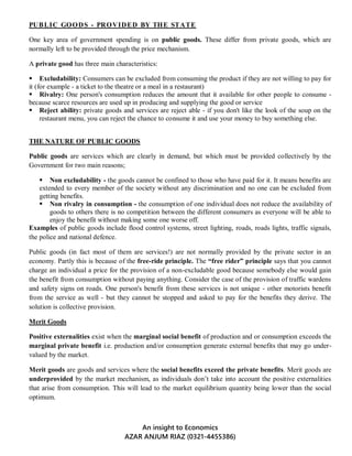 An insight to Economics
AZAR ANJUM RIAZ (0321-4455386)
PUBLIC GOODS - PROVIDED BY THE STATE
One key area of government spending is on public goods. These differ from private goods, which are
normally left to be provided through the price mechanism.
A private good has three main characteristics:
 Excludability: Consumers can be excluded from consuming the product if they are not willing to pay for
it (for example - a ticket to the theatre or a meal in a restaurant)
 Rivalry: One person's consumption reduces the amount that it available for other people to consume -
because scarce resources are used up in producing and supplying the good or service
 Reject ability: private goods and services are reject able - if you don't like the look of the soup on the
restaurant menu, you can reject the chance to consume it and use your money to buy something else.
THE NATURE OF PUBLIC GOODS
Public goods are services which are clearly in demand, but which must be provided collectively by the
Government for two main reasons;
 Non excludability - the goods cannot be confined to those who have paid for it. It means benefits are
extended to every member of the society without any discrimination and no one can be excluded from
getting benefits.
 Non rivalry in consumption - the consumption of one individual does not reduce the availability of
goods to others there is no competition between the different consumers as everyone will be able to
enjoy the benefit without making some one worse off.
Examples of public goods include flood control systems, street lighting, roads, roads lights, traffic signals,
the police and national defence.
Public goods (in fact most of them are services!) are not normally provided by the private sector in an
economy. Partly this is because of the free-ride principle. The “free rider” principle says that you cannot
charge an individual a price for the provision of a non-excludable good because somebody else would gain
the benefit from consumption without paying anything. Consider the case of the provision of traffic wardens
and safety signs on roads. One person's benefit from these services is not unique - other motorists benefit
from the service as well - but they cannot be stopped and asked to pay for the benefits they derive. The
solution is collective provision.
Merit Goods
Positive externalities exist when the marginal social benefit of production and or consumption exceeds the
marginal private benefit i.e. production and/or consumption generate external benefits that may go under-
valued by the market.
Merit goods are goods and services where the social benefits exceed the private benefits. Merit goods are
underprovided by the market mechanism, as individuals don’t take into account the positive externalities
that arise from consumption. This will lead to the market equilibrium quantity being lower than the social
optimum.
 