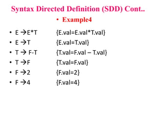 • E E*T {E.val=E.val*T.val}
• E T {E.val=T.val}
• T  F-T {T.val=F.val – T.val}
• T F {T.val=F.val}
• F 2 {F.val=2}
• F 4 {F.val=4}
Syntax Directed Definition (SDD) Cont..
• Example4
 