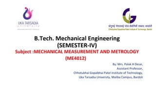 B.Tech. Mechanical Engineering
(SEMESTER-IV)
Subject :MECHANICAL MEASUREMENT AND METROLOGY
(ME4012)
By: Mrs. Palak H Desai,
Assistant Professor,
Chhotubhai Gopalbhai Patel Institute of Technology,
Uka Tarsadia University, Maliba Campus, Bardoli
 