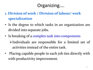 Organizing….
1. Division of work / Division of labour/ work
specialization
• Is the degree to which tasks in an organization are
divided into separate jobs.
• Is breaking of a complex task into components
Individuals are responsible for a limited set of
activities instead of the entire task.
• Placing capable people in each job ties directly with
with productivity improvement.
15
 
