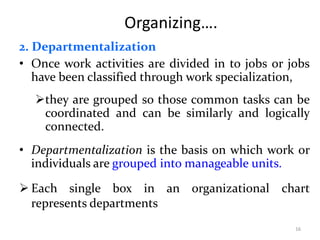 Organizing….
2. Departmentalization
• Once work activities are divided in to jobs or jobs
have been classified through work specialization,
they are grouped so those common tasks can be
coordinated and can be similarly and logically
connected.
• Departmentalization is the basis on which work or
individuals are grouped into manageable units.
 Each single box in an organizational chart
represents departments
16
 