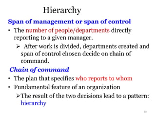 Hierarchy
Span of management or span of control
• The number of people/departments directly
reporting to a given manager.
 After work is divided, departments created and
span of control chosen decide on chain of
command.
Chain of command
• The plan that specifies who reports to whom
• Fundamental feature of an organization
The result of the two decisions lead to a pattern:
hierarchy
18
 