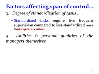 Factors affecting span of control…
3. Degree of standardization of tasks :
– Standardized tasks require less frequent
supervision compared to less standardized ones
(wider spans of control )
4. Abilities & personal qualities of the
managers themselves
25
 