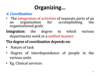 Organizing…
4. Coordination:
• The integration of activities of separate parts of an
an organization for accomplishing the
organizational goals
Integration: the degree to which various
departments work in a unified manner
The degree of coordination depends on:
• Nature of task
• Degree of interdependence of people in the
various units
• Eg. Clinical services
26
 