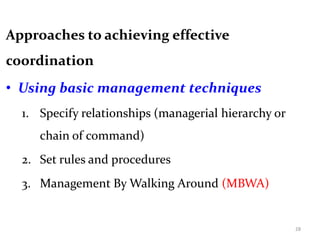 Approaches to achieving effective
coordination
• Using basic management techniques
1. Specify relationships (managerial hierarchy or
chain of command)
2. Set rules and procedures
3. Management By Walking Around (MBWA)
28
 