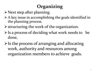 Organizing
Next step after planning.
 A key issue in accomplishing the goals identified in
the planning process.
structuring the work of the organization.
Is a process of deciding what work needs to be
done,
Is the process of arranging and allocating
work, authority and resources among
organization members to achieve goals.
3
 