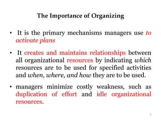 The Importance of Organizing
• It is the primary mechanisms managers use to
activate plans
• It creates and maintains relationships between
all organizational resources by indicating which
resources are to be used for specified activities
and when, where, and how they are to be used.
• managers minimize costly weakness, such as
duplication of effort and idle organizational
resources.
4
 
