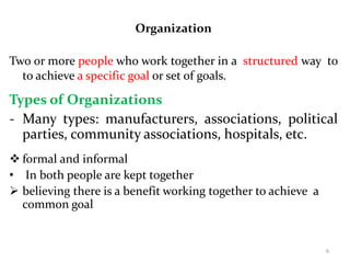 Organization
Two or more people who work together in a structured way to
to achieve a specific goal or set of goals.
Types of Organizations
- Many types: manufacturers, associations, political
parties, community associations, hospitals, etc.
 formal and informal
• In both people are kept together
 believing there is a benefit working together to achieve a
common goal
6
 