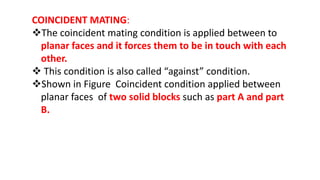 COINCIDENT MATING:
The coincident mating condition is applied between to
planar faces and it forces them to be in touch with each
other.
 This condition is also called “against” condition.
Shown in Figure Coincident condition applied between
planar faces of two solid blocks such as part A and part
B.
 