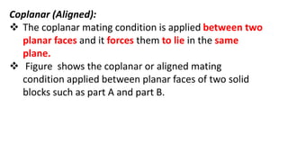 Coplanar (Aligned):
 The coplanar mating condition is applied between two
planar faces and it forces them to lie in the same
plane.
 Figure shows the coplanar or aligned mating
condition applied between planar faces of two solid
blocks such as part A and part B.
 