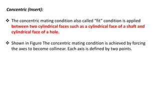 Concentric (Insert):
 The concentric mating condition also called “fit” condition is applied
between two cylindrical faces such as a cylindrical face of a shaft and
cylindrical face of a hole.
 Shown in Figure The concentric mating condition is achieved by forcing
the axes to become collinear. Each axis is defined by two points.
 