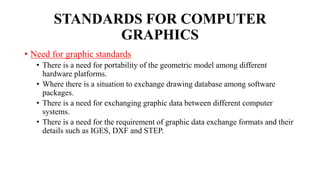 STANDARDS FOR COMPUTER
GRAPHICS
• Need for graphic standards
• There is a need for portability of the geometric model among different
hardware platforms.
• Where there is a situation to exchange drawing database among software
packages.
• There is a need for exchanging graphic data between different computer
systems.
• There is a need for the requirement of graphic data exchange formats and their
details such as IGES, DXF and STEP.
 