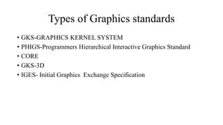 Types of Graphics standards
• GKS-GRAPHICS KERNEL SYSTEM
• PHIGS-Programmers Hierarchical Interactive Graphics Standard
• CORE
• GKS-3D
• IGES- Initial Graphics Exchange Specification
 