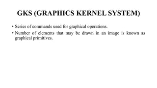 GKS (GRAPHICS KERNEL SYSTEM)
• Series of commands used for graphical operations.
• Number of elements that may be drawn in an image is known as
graphical primitives.
 