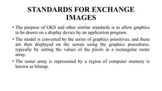 STANDARDS FOR EXCHANGE
IMAGES
• The purpose of GKS and other similar standards is to allow graphics
to be drawn on a display device by an application program.
• The model is converted by the series of graphics primitives, and these
are then displayed on the screen using the graphics procedures,
typically by setting the values of the pixels in a rectangular raster
array.
• The raster array is represented by a region of computer memory is
known as bitmap.
 