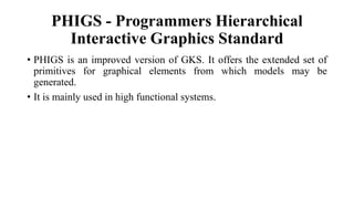 PHIGS - Programmers Hierarchical
Interactive Graphics Standard
• PHIGS is an improved version of GKS. It offers the extended set of
primitives for graphical elements from which models may be
generated.
• It is mainly used in high functional systems.
 