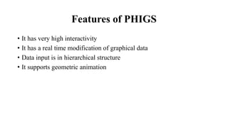 Features of PHIGS
• It has very high interactivity
• It has a real time modification of graphical data
• Data input is in hierarchical structure
• It supports geometric animation
 