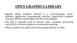 OPEN GRAPHICS LIBRARY
• OpenGL (Open Graphics Library) is a cross-language, multi-
platform application programming interface (application program
interface-API) for rendering2D and 3D vector graphics.
• The API is typically used to interact with a graphics processing
unit (GPU), to achieve hardware-accelerated rendering.
• Silicon Graphics Inc.,(SGI) started developing OpenGL in 1991.
 
