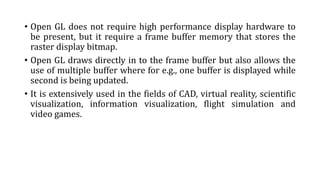 • Open GL does not require high performance display hardware to
be present, but it require a frame buffer memory that stores the
raster display bitmap.
• Open GL draws directly in to the frame buffer but also allows the
use of multiple buffer where for e.g., one buffer is displayed while
second is being updated.
• It is extensively used in the fields of CAD, virtual reality, scientific
visualization, information visualization, flight simulation and
video games.
 