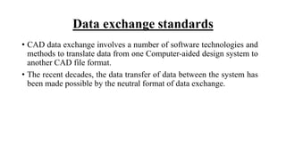 Data exchange standards
• CAD data exchange involves a number of software technologies and
methods to translate data from one Computer-aided design system to
another CAD file format.
• The recent decades, the data transfer of data between the system has
been made possible by the neutral format of data exchange.
 