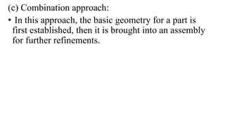(c) Combination approach:
• In this approach, the basic geometry for a part is
first established, then it is brought into an assembly
for further refinements.
 
