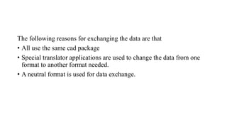 The following reasons for exchanging the data are that
• All use the same cad package
• Special translator applications are used to change the data from one
format to another format needed.
• A neutral format is used for data exchange.
 
